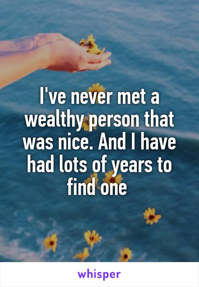 I've never met a wealthy person that was nice. And I have had lots of years to find one 