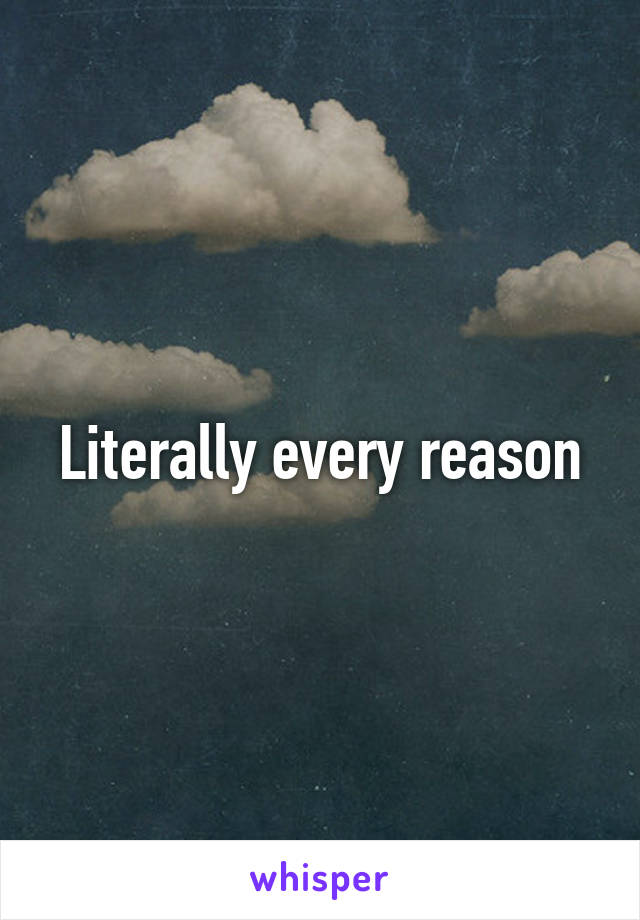 Literally every reason