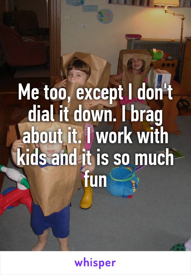 Me too, except I don't dial it down. I brag about it. I work with kids and it is so much fun