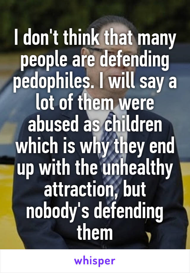 I don't think that many people are defending pedophiles. I will say a lot of them were abused as children which is why they end up with the unhealthy attraction, but nobody's defending them