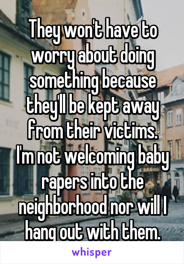 They won't have to worry about doing something because they'll be kept away from their victims.
I'm not welcoming baby rapers into the neighborhood nor will I hang out with them.