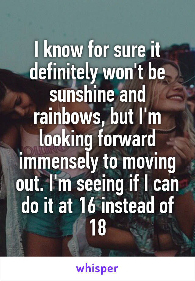 I know for sure it definitely won't be sunshine and rainbows, but I'm looking forward immensely to moving out. I'm seeing if I can do it at 16 instead of 18