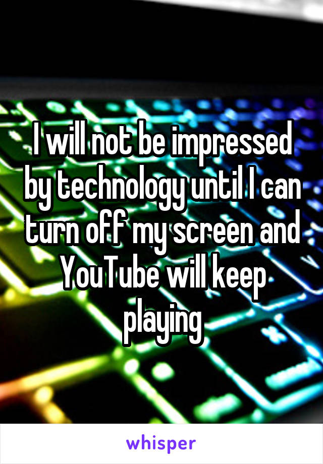 I will not be impressed by technology until I can turn off my screen and YouTube will keep playing