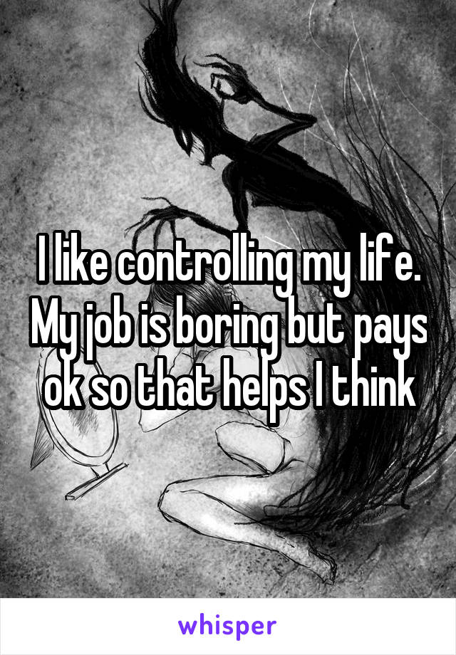 I like controlling my life. My job is boring but pays ok so that helps I think