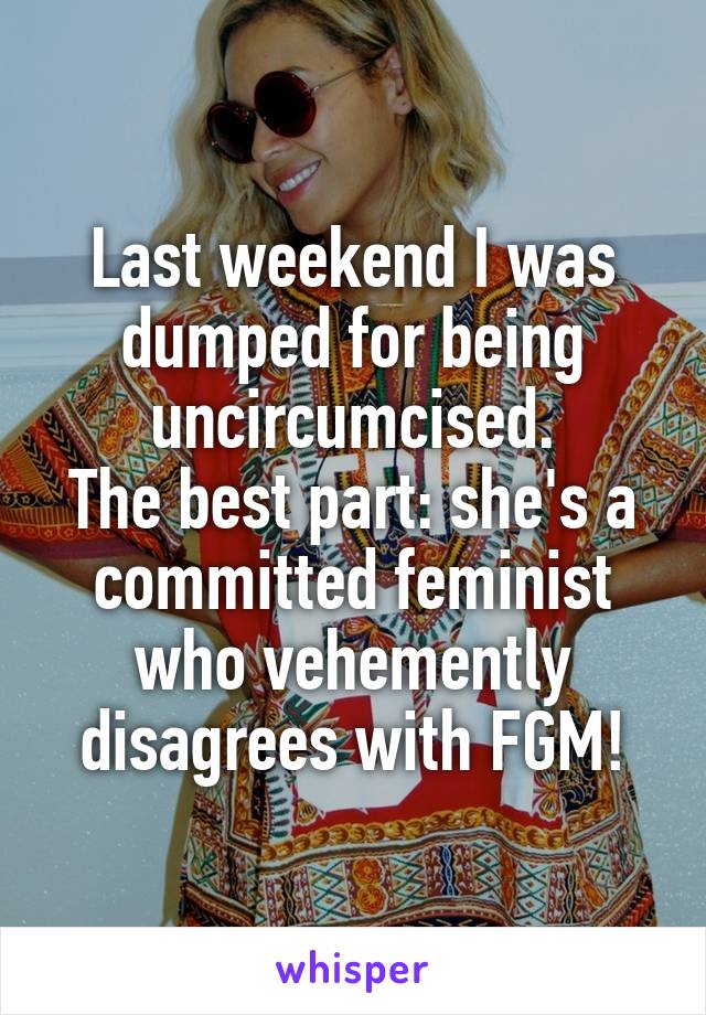 Last weekend I was dumped for being uncircumcised.
The best part: she's a committed feminist who vehemently disagrees with FGM!