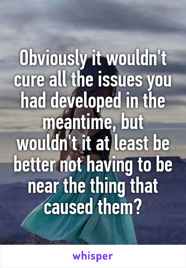 Obviously it wouldn't cure all the issues you had developed in the meantime, but wouldn't it at least be better not having to be near the thing that caused them?