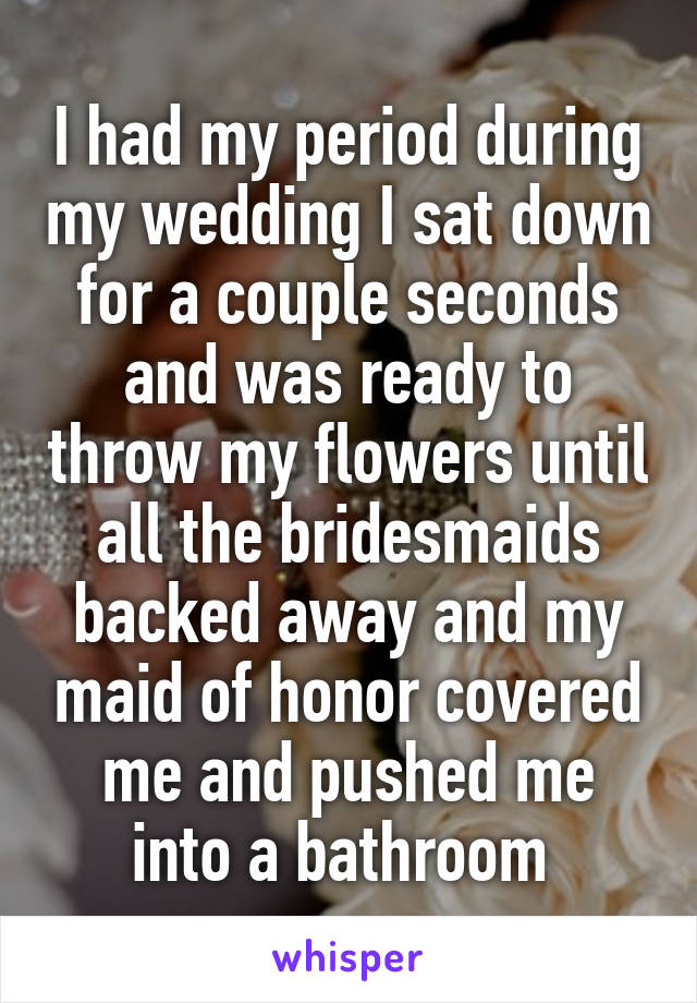 I had my period during my wedding I sat down for a couple seconds and was ready to throw my flowers until all the bridesmaids backed away and my maid of honor covered me and pushed me into a bathroom 