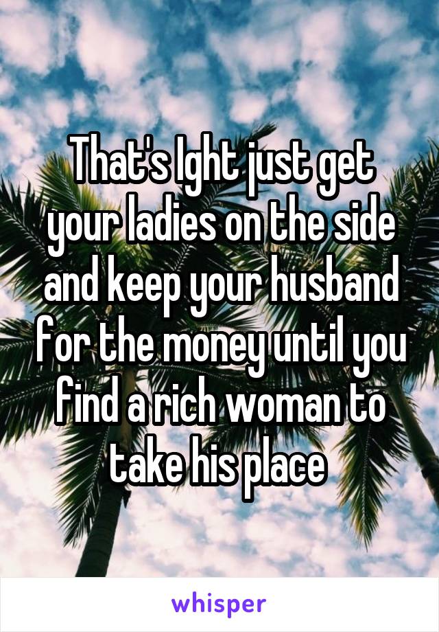 That's Ight just get your ladies on the side and keep your husband for the money until you find a rich woman to take his place 