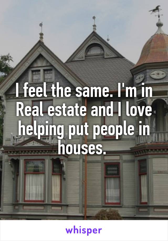 I feel the same. I'm in Real estate and I love helping put people in houses. 