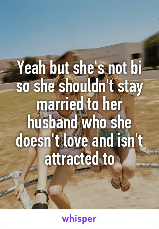 Yeah but she's not bi so she shouldn't stay married to her husband who she doesn't love and isn't attracted to