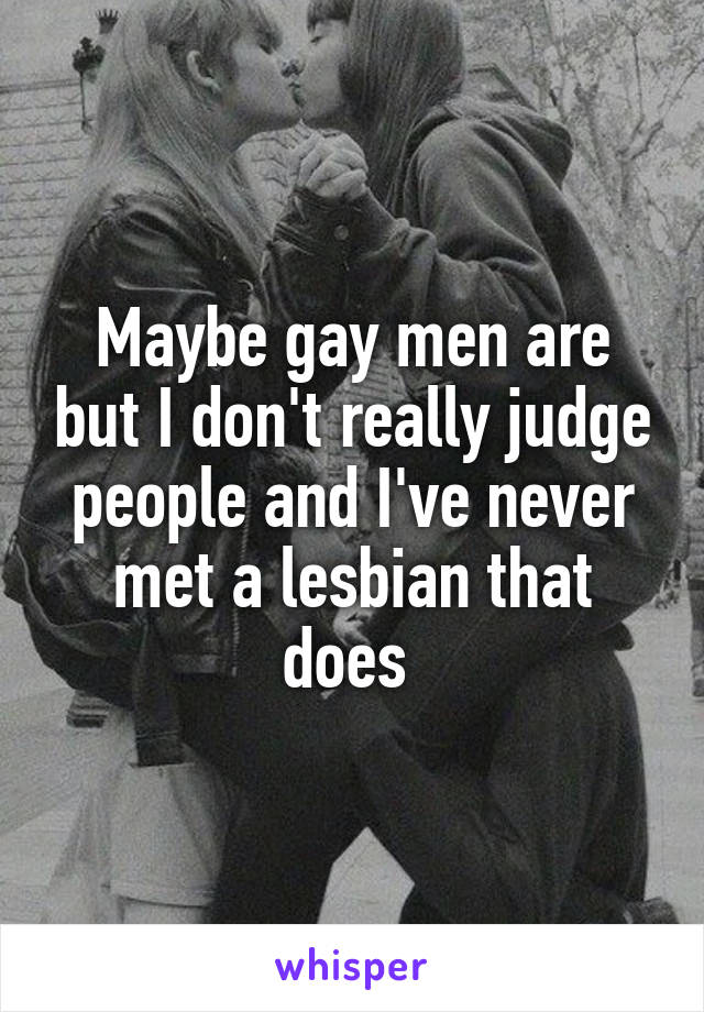 Maybe gay men are but I don't really judge people and I've never met a lesbian that does 