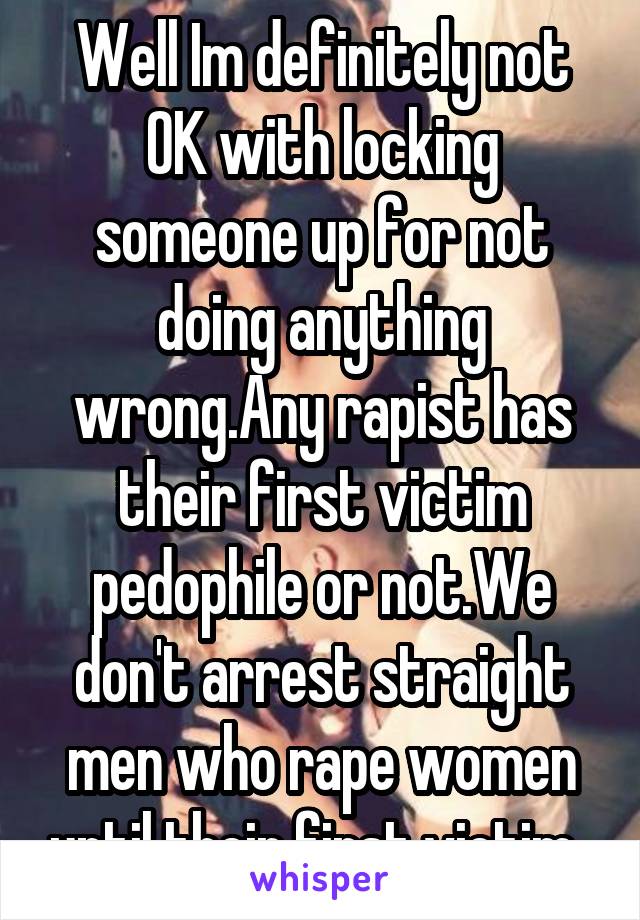 Well Im definitely not OK with locking someone up for not doing anything wrong.Any rapist has their first victim pedophile or not.We don't arrest straight men who rape women until their first victim. 