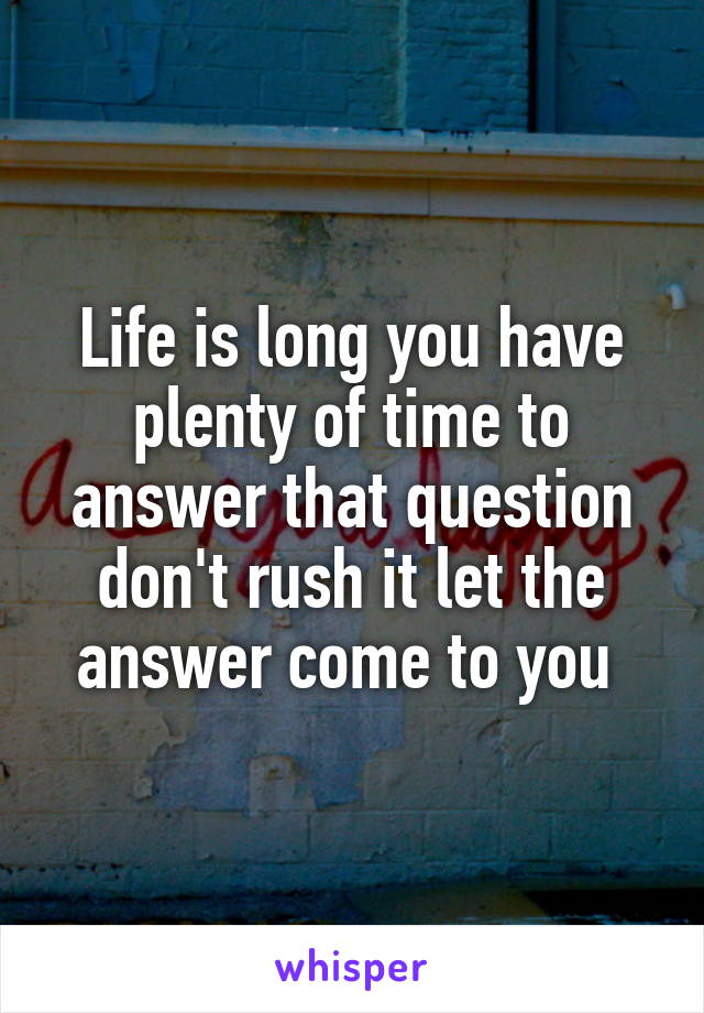 Life is long you have plenty of time to answer that question don't rush it let the answer come to you 