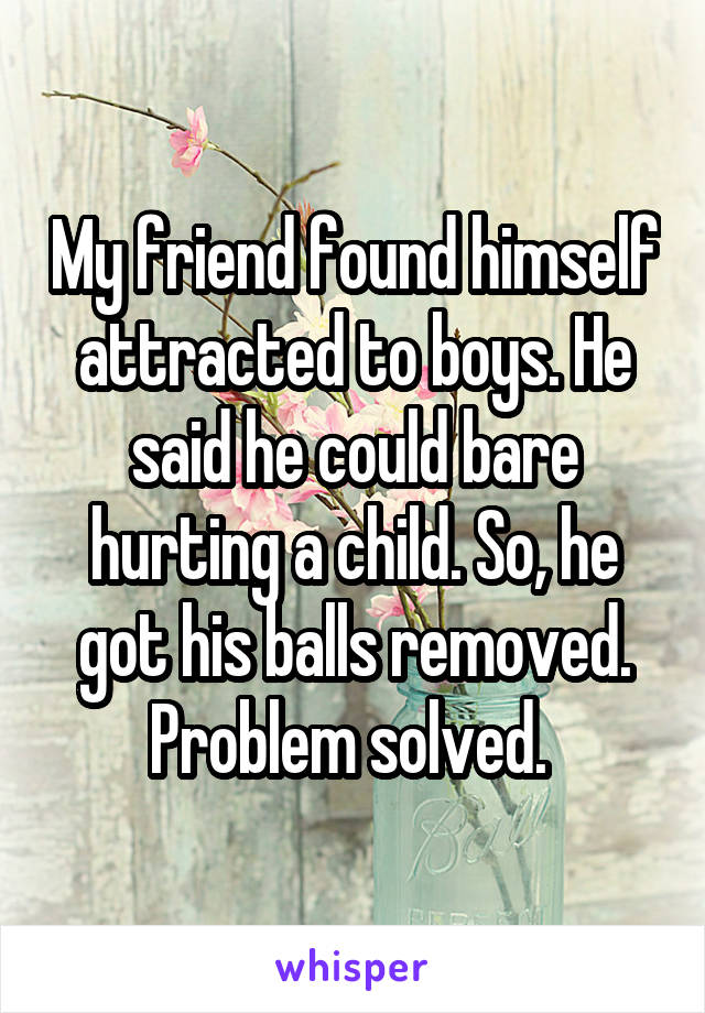 My friend found himself attracted to boys. He said he could bare hurting a child. So, he got his balls removed. Problem solved. 