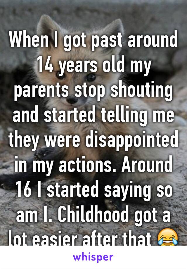 When I got past around 14 years old my parents stop shouting and started telling me they were disappointed  in my actions. Around 16 I started saying so am I. Childhood got a lot easier after that 😂