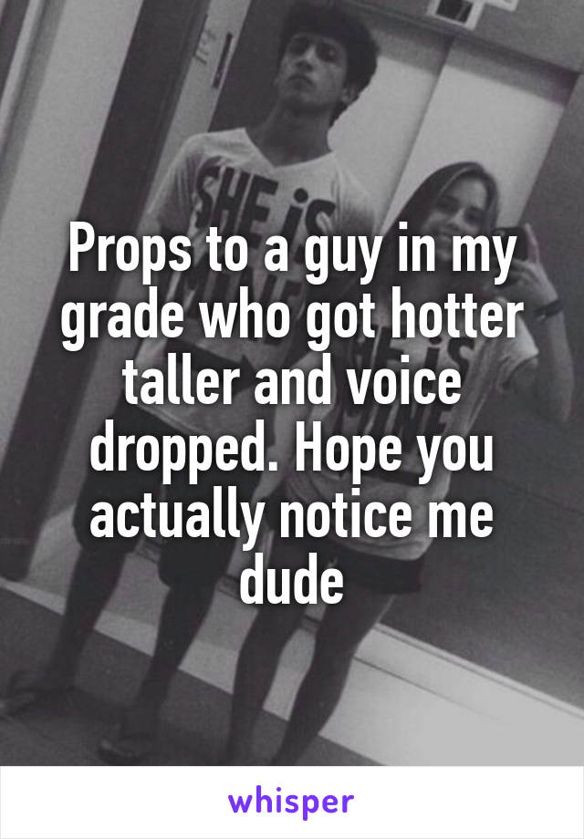 Props to a guy in my grade who got hotter taller and voice dropped. Hope you actually notice me dude