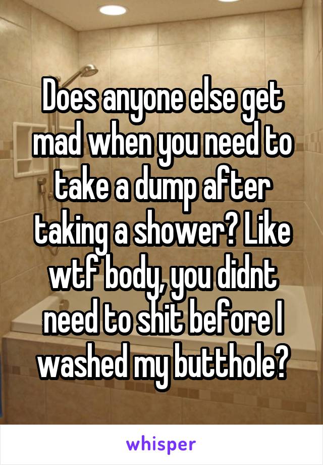 Does anyone else get mad when you need to take a dump after taking a shower? Like wtf body, you didnt need to shit before I washed my butthole?