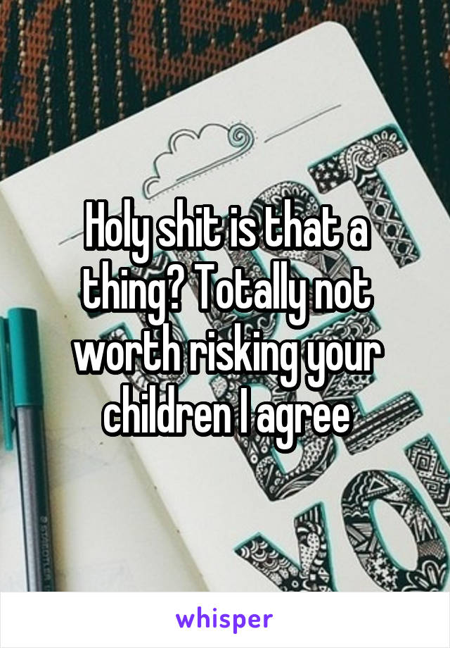 Holy shit is that a thing? Totally not worth risking your children I agree