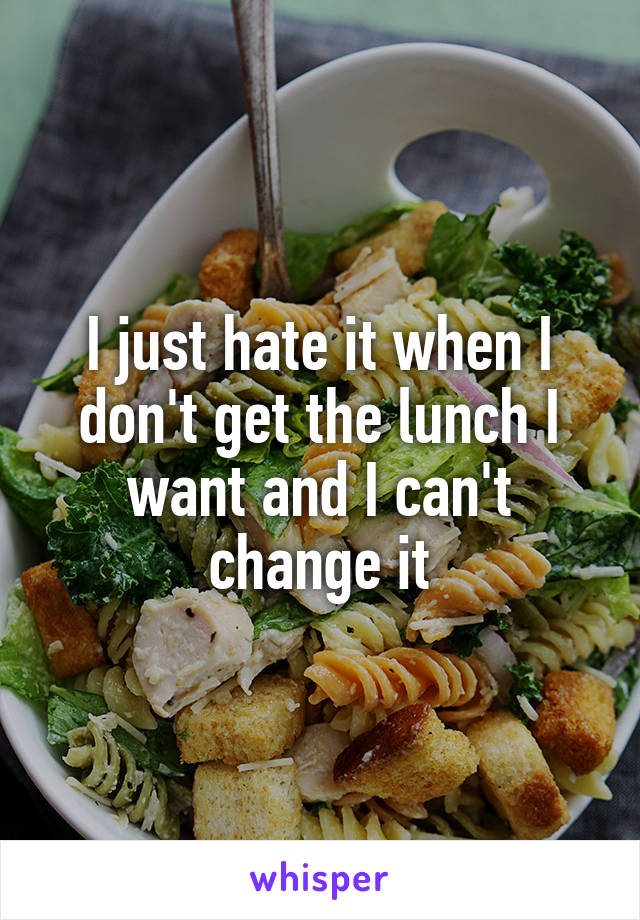 I just hate it when I don't get the lunch I want and I can't change it