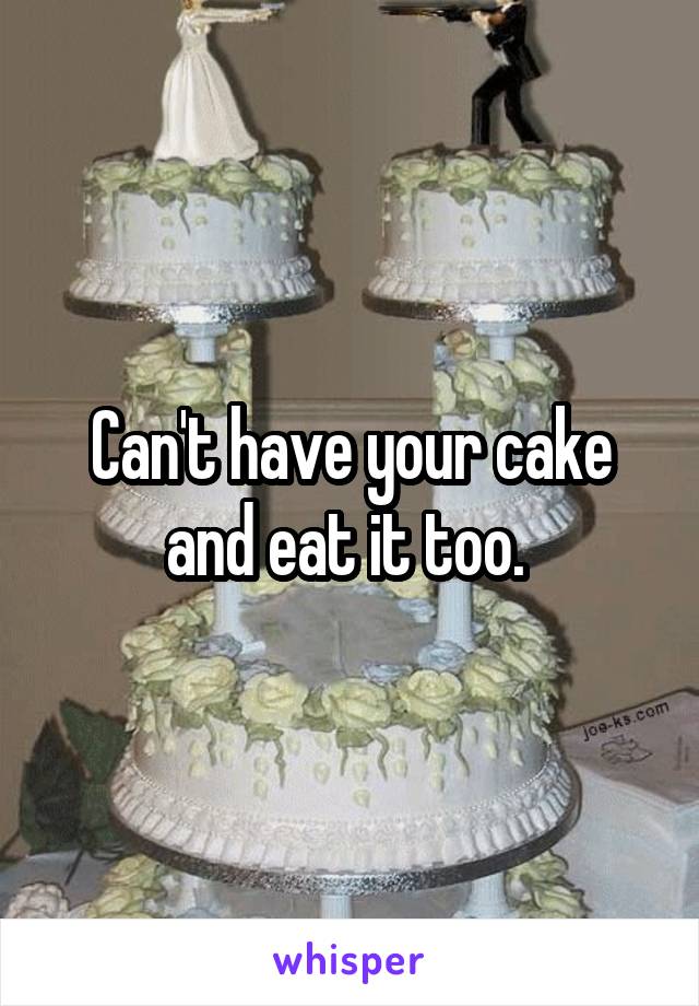 Can't have your cake and eat it too. 