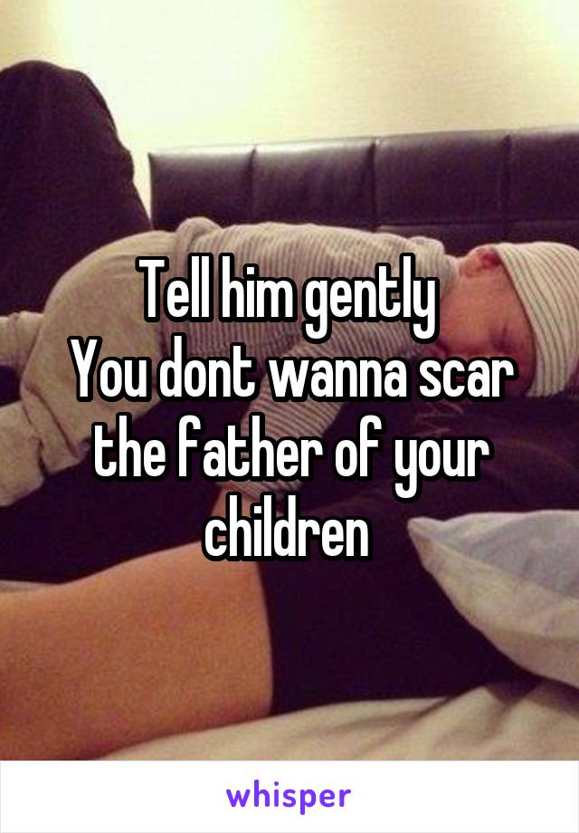 Tell him gently 
You dont wanna scar the father of your children 