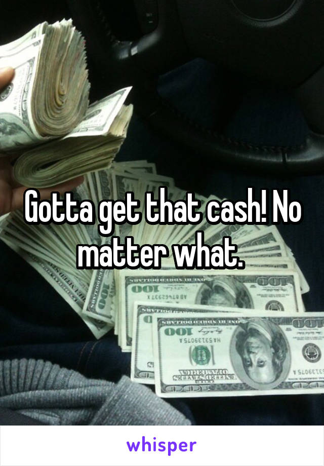 Gotta get that cash! No matter what. 