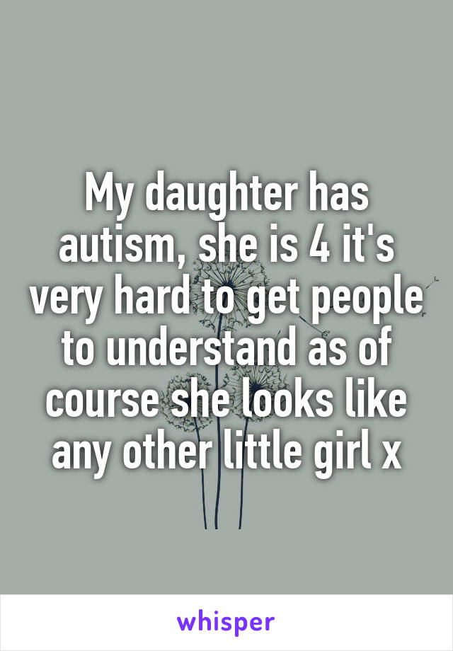 My daughter has autism, she is 4 it's very hard to get people to understand as of course she looks like any other little girl x