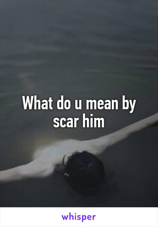 What do u mean by scar him