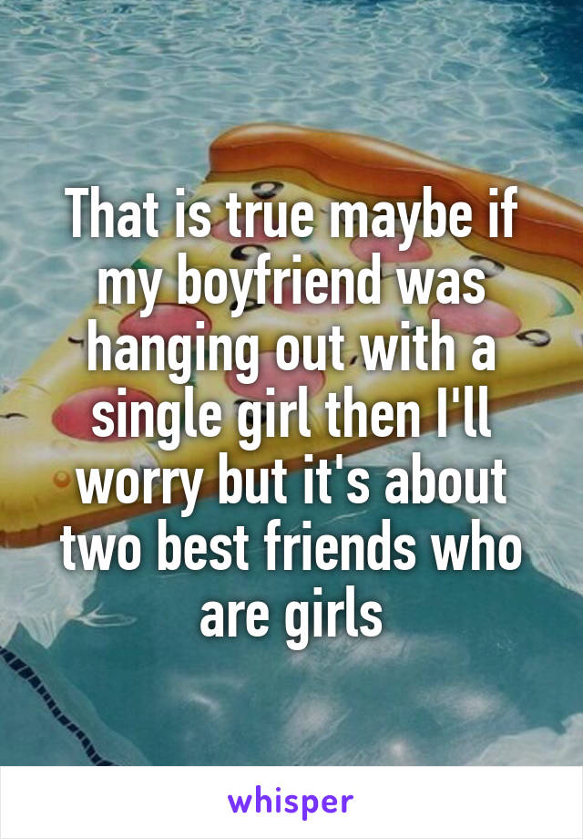 That is true maybe if my boyfriend was hanging out with a single girl then I'll worry but it's about two best friends who are girls