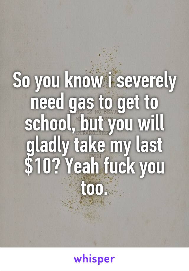 So you know i severely need gas to get to school, but you will gladly take my last $10? Yeah fuck you too.