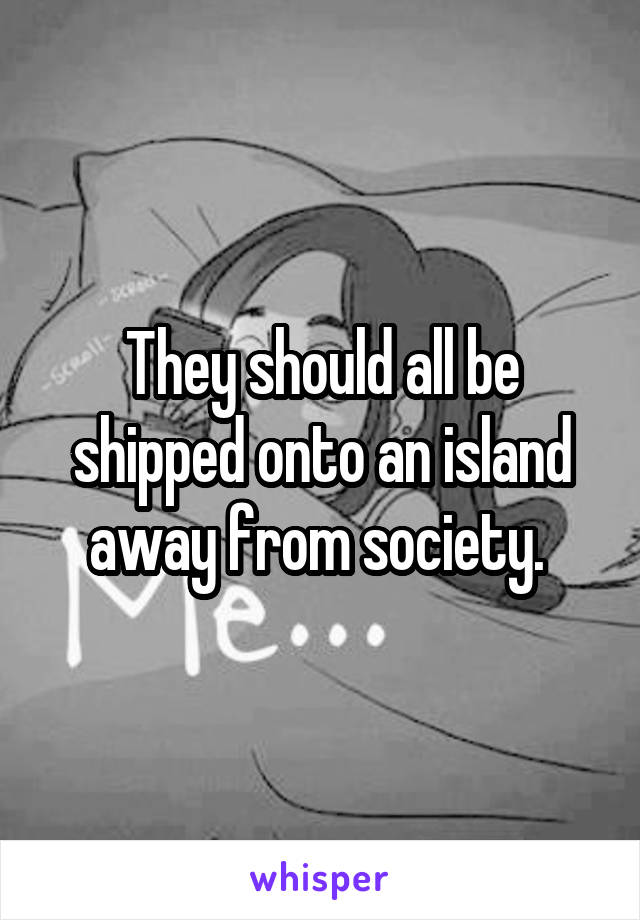 They should all be shipped onto an island away from society. 