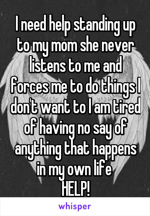 I need help standing up to my mom she never listens to me and forces me to do things I don't want to I am tired of having no say of anything that happens in my own life 
HELP!