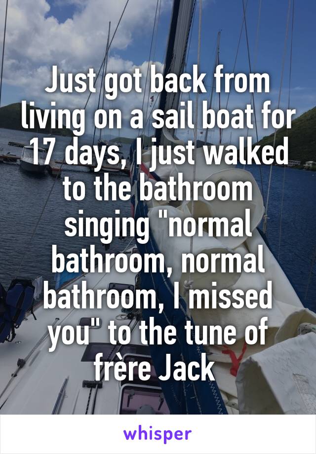 Just got back from living on a sail boat for 17 days, I just walked to the bathroom singing "normal bathroom, normal bathroom, I missed you" to the tune of frère Jack 