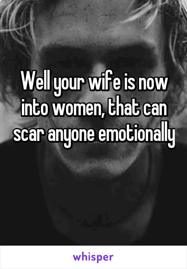 Well your wife is now into women, that can scar anyone emotionally 
