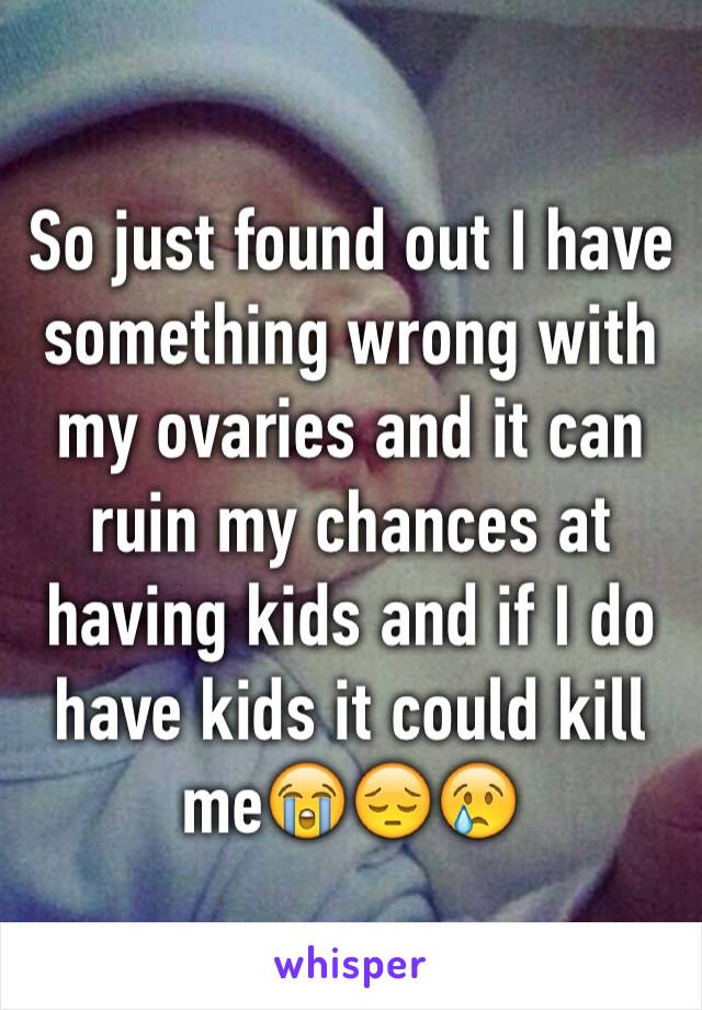 So just found out I have something wrong with my ovaries and it can ruin my chances at having kids and if I do have kids it could kill me😭😔😢