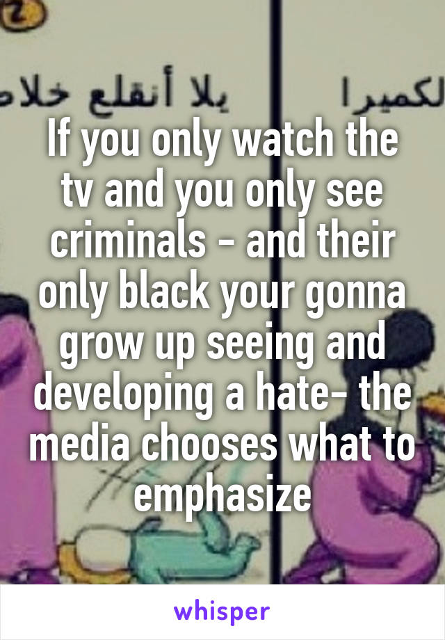 If you only watch the tv and you only see criminals - and their only black your gonna grow up seeing and developing a hate- the media chooses what to emphasize