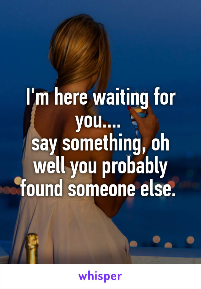 I'm here waiting for you.... 
say something, oh well you probably found someone else. 