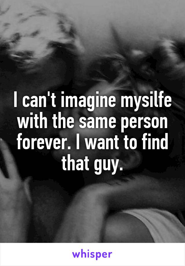 I can't imagine mysilfe with the same person forever. I want to find that guy.