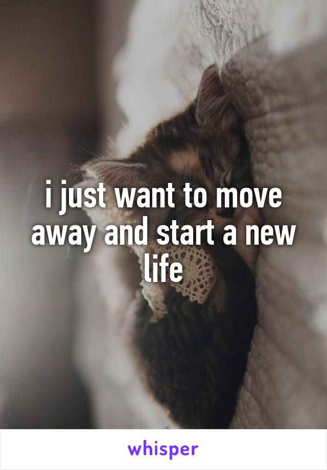 i just want to move away and start a new life
