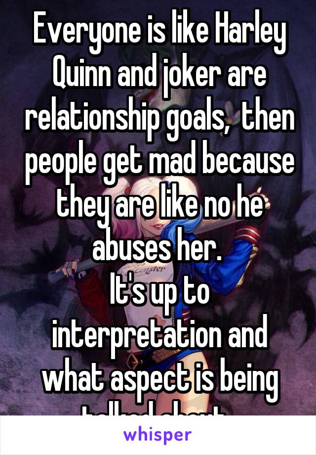 Everyone is like Harley Quinn and joker are relationship goals,  then people get mad because they are like no he abuses her. 
It's up to interpretation and what aspect is being talked about. 