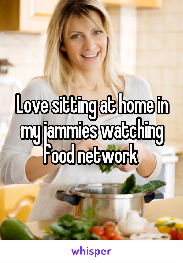 Love sitting at home in my jammies watching food network 