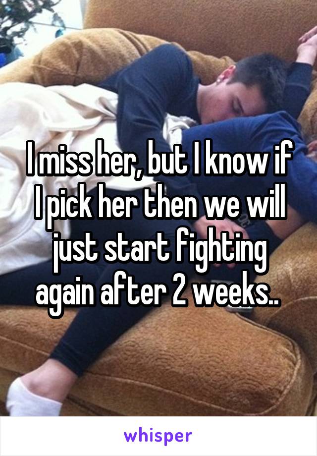 I miss her, but I know if I pick her then we will just start fighting again after 2 weeks.. 