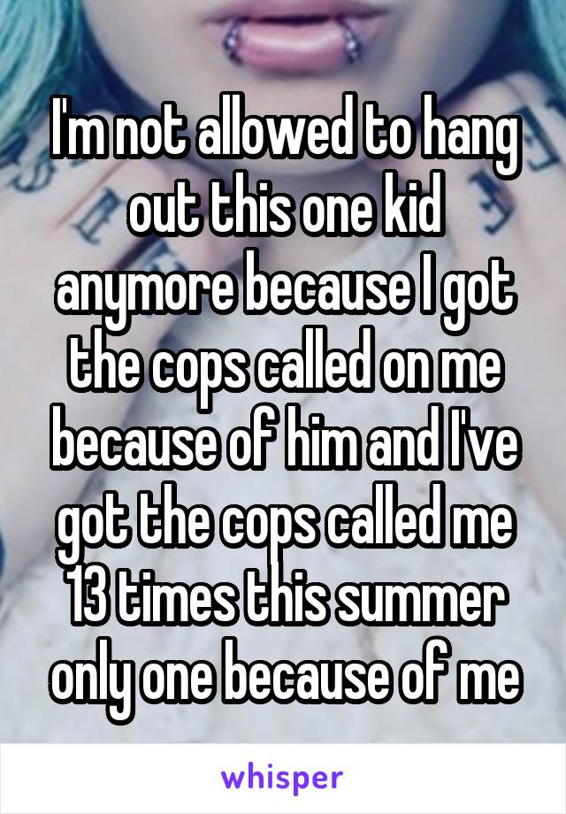 I'm not allowed to hang out this one kid anymore because I got the cops called on me because of him and I've got the cops called me 13 times this summer only one because of me