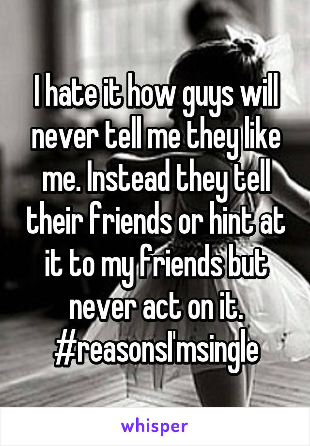 I hate it how guys will never tell me they like me. Instead they tell their friends or hint at it to my friends but never act on it. #reasonsI'msingle