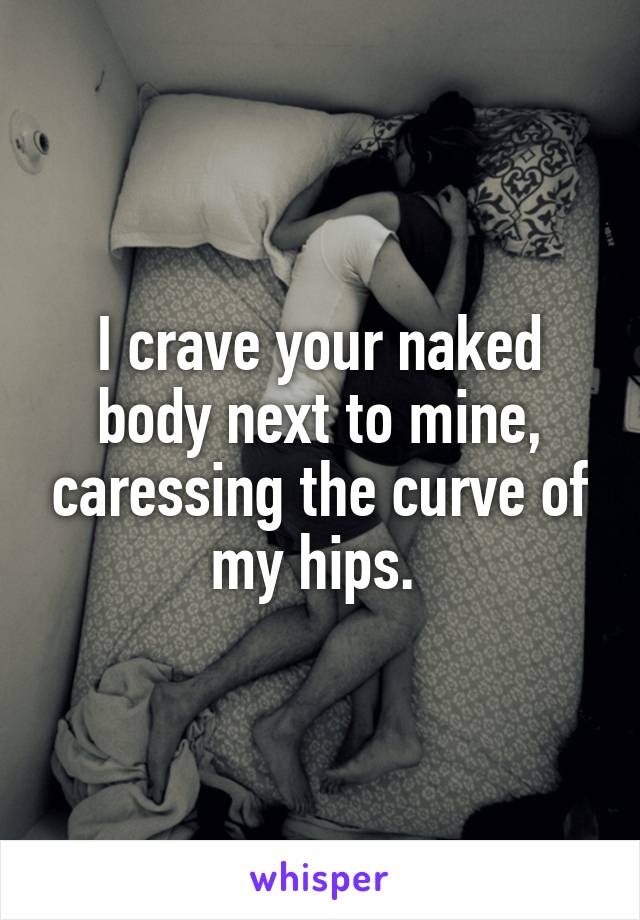 I crave your naked body next to mine, caressing the curve of my hips. 