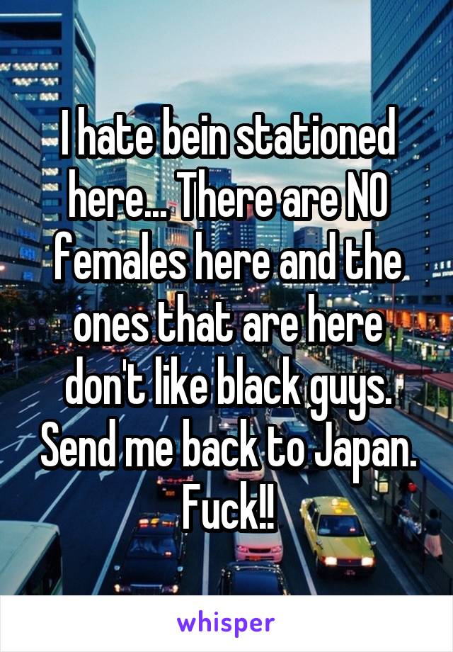 I hate bein stationed here... There are NO females here and the ones that are here don't like black guys. Send me back to Japan. Fuck!!