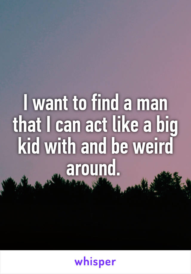 I want to find a man that I can act like a big kid with and be weird around. 