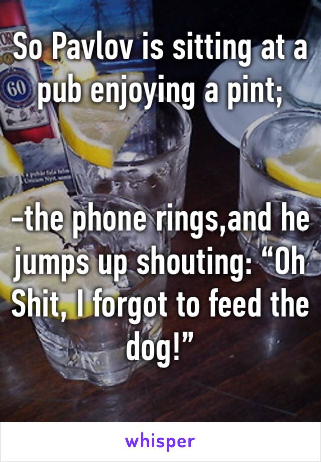 So Pavlov is sitting at a pub enjoying a pint; 


-the phone rings,and he jumps up shouting: “Oh Shit, I forgot to feed the dog!”

