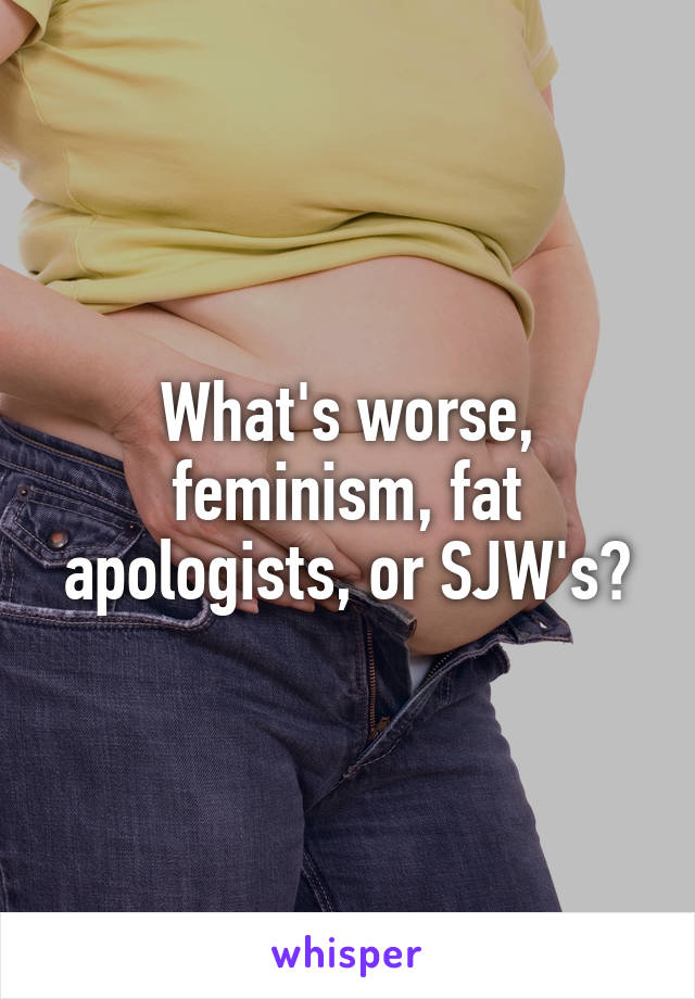 What's worse, feminism, fat apologists, or SJW's?