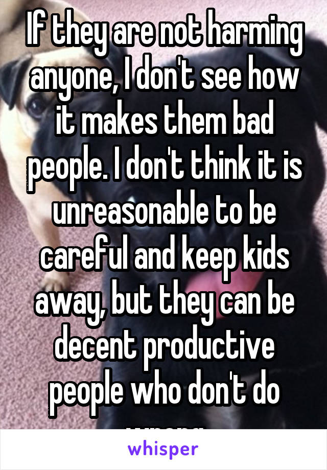 If they are not harming anyone, I don't see how it makes them bad people. I don't think it is unreasonable to be careful and keep kids away, but they can be decent productive people who don't do wrong